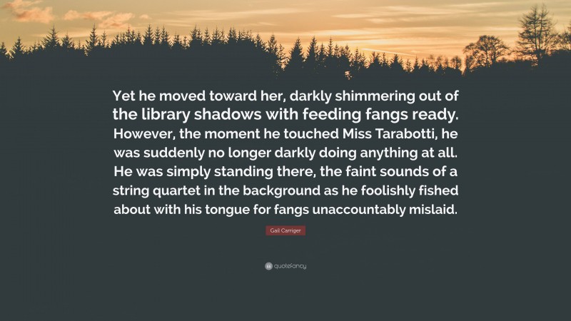 Gail Carriger Quote: “Yet he moved toward her, darkly shimmering out of the library shadows with feeding fangs ready. However, the moment he touched Miss Tarabotti, he was suddenly no longer darkly doing anything at all. He was simply standing there, the faint sounds of a string quartet in the background as he foolishly fished about with his tongue for fangs unaccountably mislaid.”