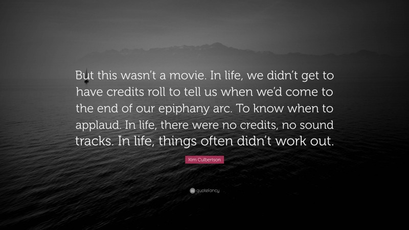 Kim Culbertson Quote: “But this wasn’t a movie. In life, we didn’t get to have credits roll to tell us when we’d come to the end of our epiphany arc. To know when to applaud. In life, there were no credits, no sound tracks. In life, things often didn’t work out.”