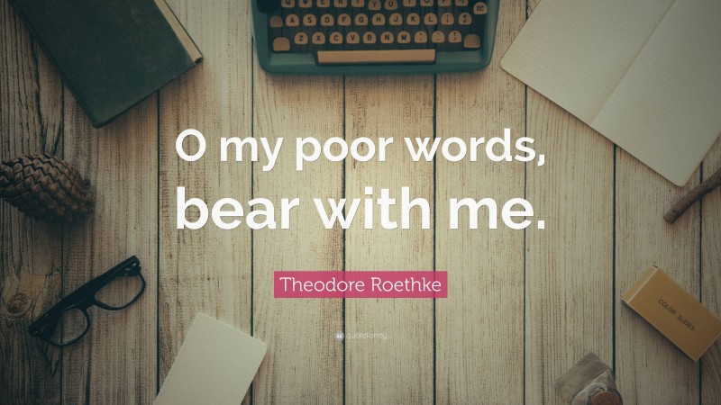 Theodore Roethke Quote: “O my poor words, bear with me.”