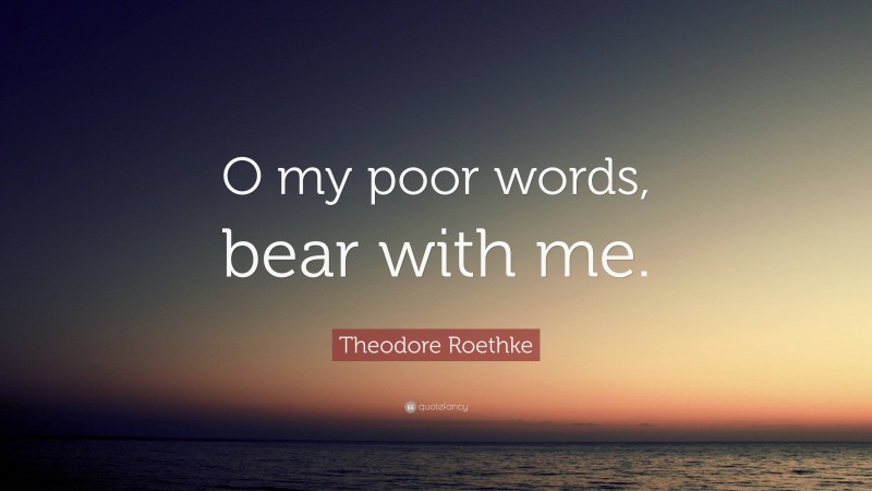 Theodore Roethke Quote: “O my poor words, bear with me.”