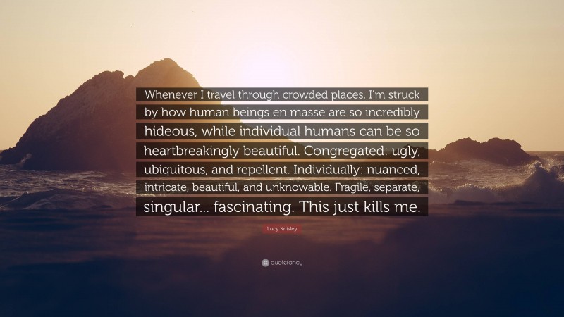 Lucy Knisley Quote: “Whenever I travel through crowded places, I’m struck by how human beings en masse are so incredibly hideous, while individual humans can be so heartbreakingly beautiful. Congregated: ugly, ubiquitous, and repellent. Individually: nuanced, intricate, beautiful, and unknowable. Fragile, separate, singular... fascinating. This just kills me.”