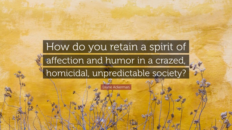 Diane Ackerman Quote: “How do you retain a spirit of affection and humor in a crazed, homicidal, unpredictable society?”