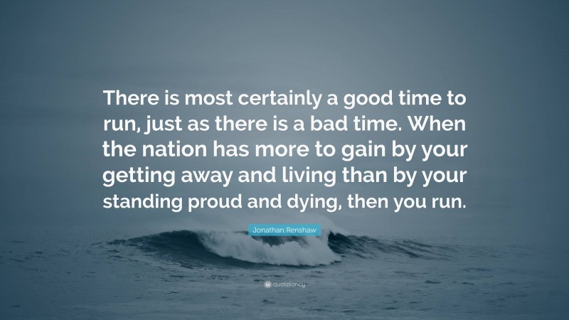 Jonathan Renshaw Quote: “There is most certainly a good time to run, just as there is a bad time. When the nation has more to gain by your getting away and living than by your standing proud and dying, then you run.”