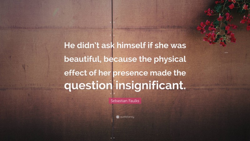 Sebastian Faulks Quote: “He didn’t ask himself if she was beautiful, because the physical effect of her presence made the question insignificant.”