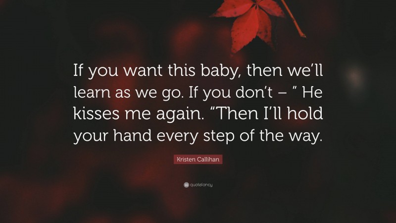 Kristen Callihan Quote: “If you want this baby, then we’ll learn as we go. If you don’t – ” He kisses me again. “Then I’ll hold your hand every step of the way.”