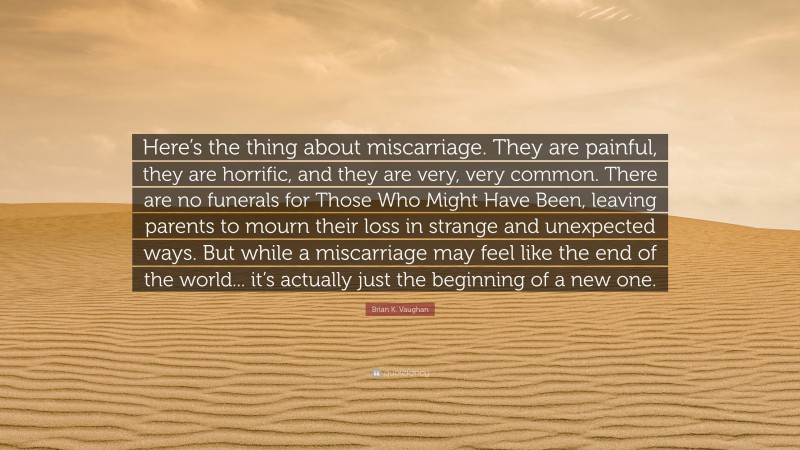 Brian K. Vaughan Quote: “Here’s the thing about miscarriage. They are painful, they are horrific, and they are very, very common. There are no funerals for Those Who Might Have Been, leaving parents to mourn their loss in strange and unexpected ways. But while a miscarriage may feel like the end of the world... it’s actually just the beginning of a new one.”