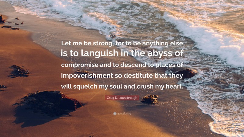 Craig D. Lounsbrough Quote: “Let me be strong, for to be anything else is to languish in the abyss of compromise and to descend to places of impoverishment so destitute that they will squelch my soul and crush my heart.”