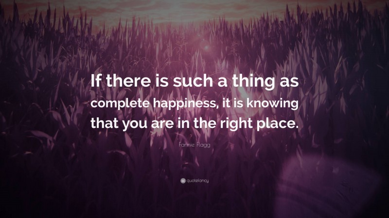 Fannie Flagg Quote: “If there is such a thing as complete happiness, it is knowing that you are in the right place.”