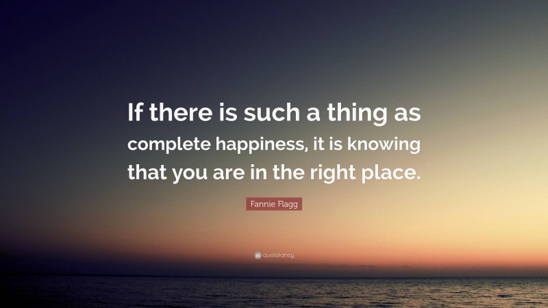 Fannie Flagg Quote: “If there is such a thing as complete happiness, it is knowing that you are in the right place.”