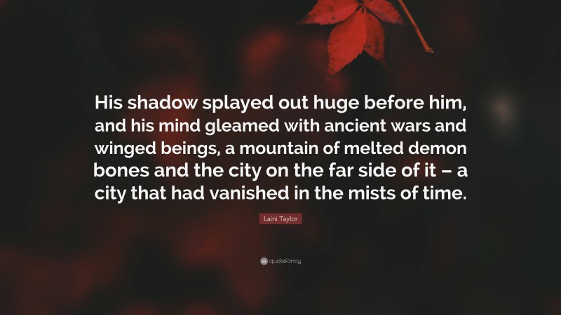 Laini Taylor Quote: “His shadow splayed out huge before him, and his mind gleamed with ancient wars and winged beings, a mountain of melted demon bones and the city on the far side of it – a city that had vanished in the mists of time.”