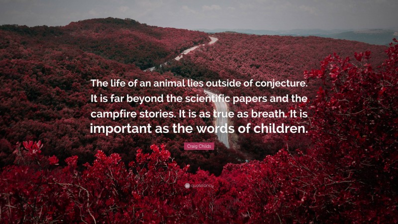 Craig Childs Quote: “The life of an animal lies outside of conjecture. It is far beyond the scientific papers and the campfire stories. It is as true as breath. It is important as the words of children.”