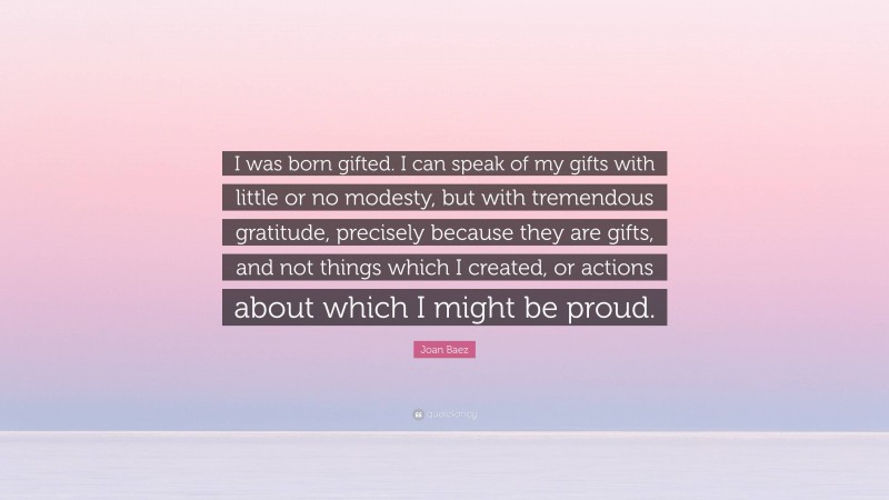 Joan Baez Quote: “I was born gifted. I can speak of my gifts with little or no modesty, but with tremendous gratitude, precisely because they are gifts, and not things which I created, or actions about which I might be proud.”