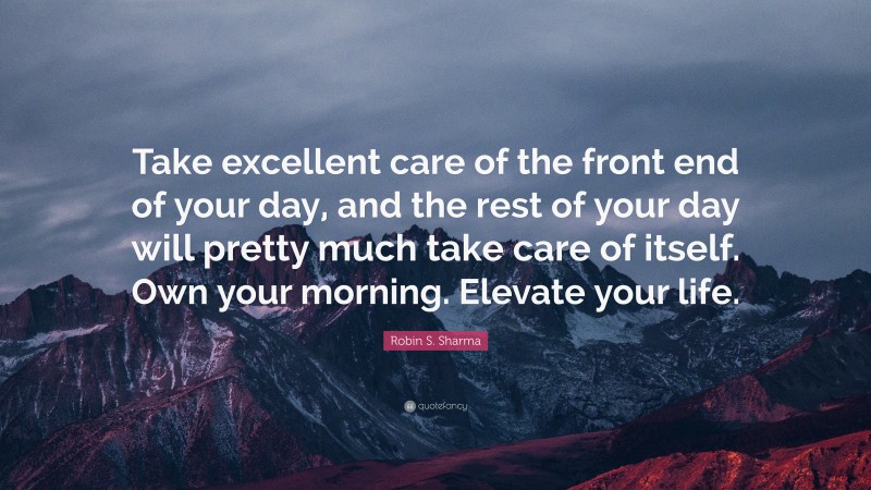 Robin S. Sharma Quote: “Take excellent care of the front end of your day, and the rest of your day will pretty much take care of itself. Own your morning. Elevate your life.”