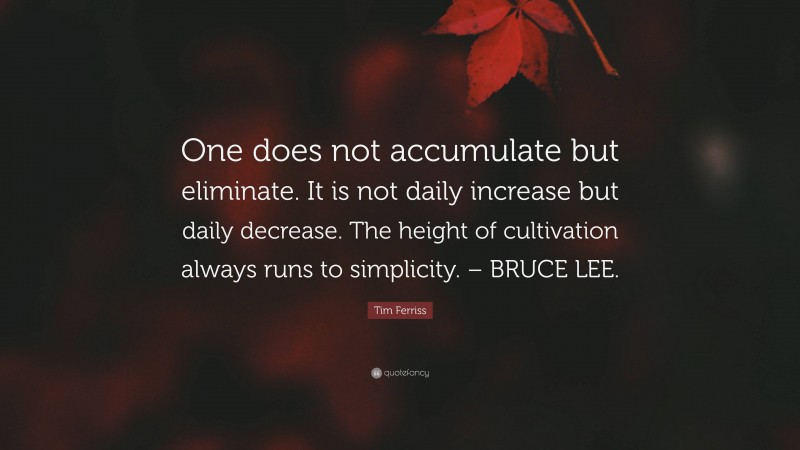 Tim Ferriss Quote: “One does not accumulate but eliminate. It is not daily increase but daily decrease. The height of cultivation always runs to simplicity. – BRUCE LEE.”