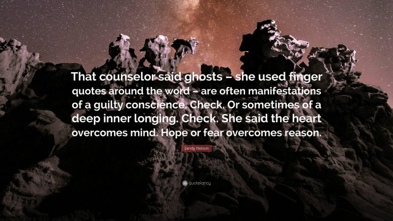 Jandy Nelson Quote: “That counselor said ghosts – she used finger quotes around the word – are often manifestations of a guilty conscience. Check. Or sometimes of a deep inner longing. Check. She said the heart overcomes mind. Hope or fear overcomes reason.”