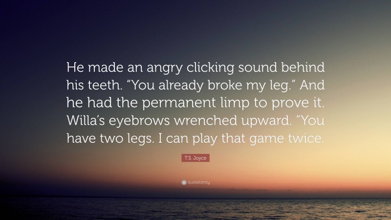 T.S. Joyce Quote: “He made an angry clicking sound behind his teeth. “You already broke my leg.” And he had the permanent limp to prove it. Willa’s eyebrows wrenched upward. “You have two legs. I can play that game twice.”