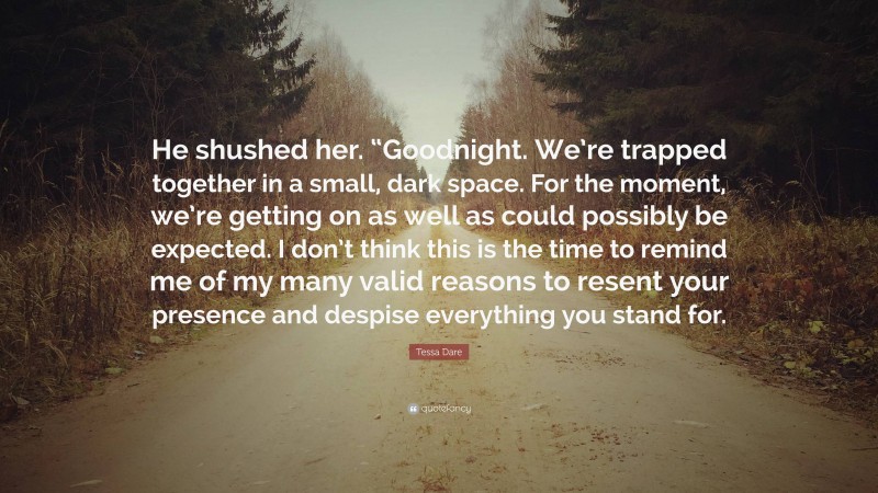 Tessa Dare Quote: “He shushed her. “Goodnight. We’re trapped together in a small, dark space. For the moment, we’re getting on as well as could possibly be expected. I don’t think this is the time to remind me of my many valid reasons to resent your presence and despise everything you stand for.”