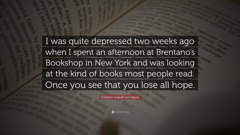 Friedrich August von Hayek Quote: “I was quite depressed two weeks ago when I spent an afternoon at Brentano’s Bookshop in New York and was looking at the kind of books most people read. Once you see that you lose all hope.”