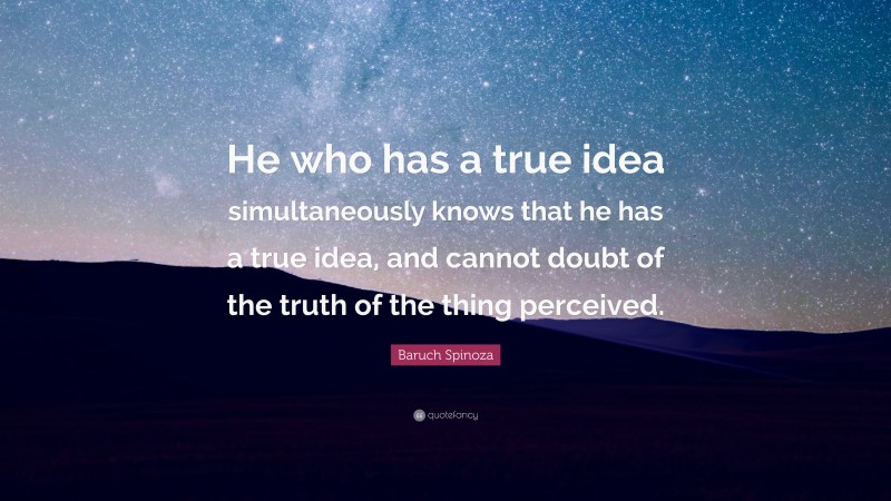 Baruch Spinoza Quote: “He who has a true idea simultaneously knows that he has a true idea, and cannot doubt of the truth of the thing perceived.”
