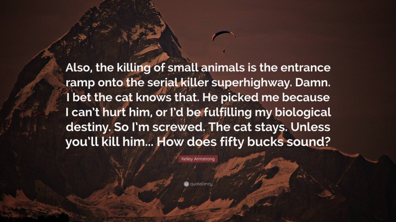 Kelley Armstrong Quote: “Also, the killing of small animals is the entrance ramp onto the serial killer superhighway. Damn. I bet the cat knows that. He picked me because I can’t hurt him, or I’d be fulfilling my biological destiny. So I’m screwed. The cat stays. Unless you’ll kill him... How does fifty bucks sound?”