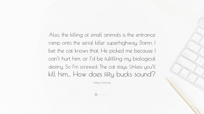 Kelley Armstrong Quote: “Also, the killing of small animals is the entrance ramp onto the serial killer superhighway. Damn. I bet the cat knows that. He picked me because I can’t hurt him, or I’d be fulfilling my biological destiny. So I’m screwed. The cat stays. Unless you’ll kill him... How does fifty bucks sound?”