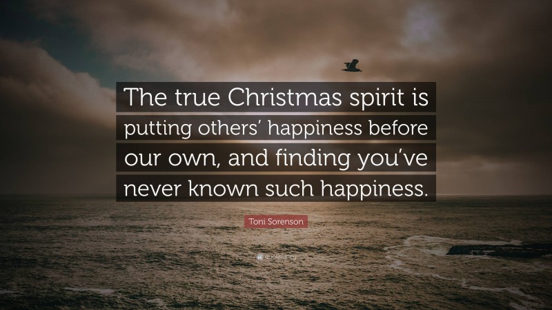 Toni Sorenson Quote: “The true Christmas spirit is putting others’ happiness before our own, and finding you’ve never known such happiness.”