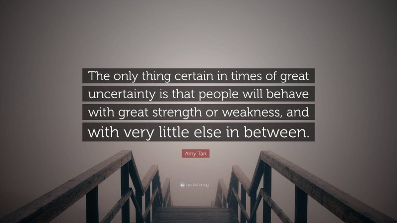 Amy Tan Quote: “The only thing certain in times of great uncertainty is that people will behave with great strength or weakness, and with very little else in between.”