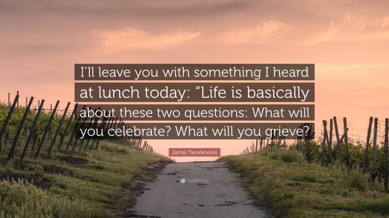 Jamie Tworkowski Quote: “I’ll leave you with something I heard at lunch today: “Life is basically about these two questions: What will you celebrate? What will you grieve?”