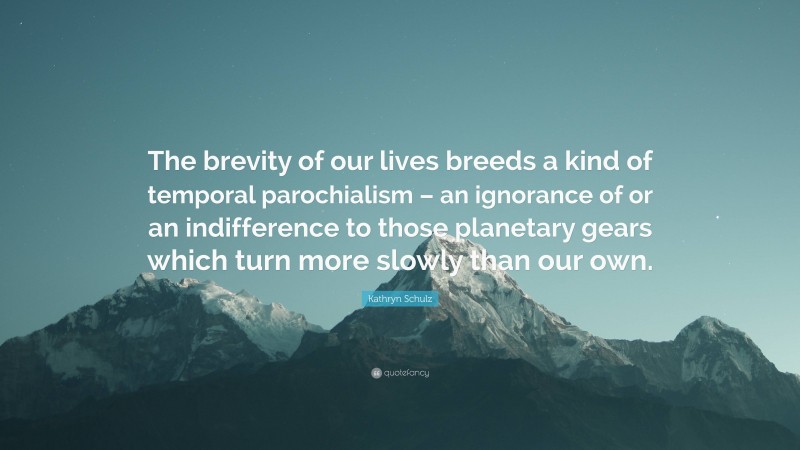 Kathryn Schulz Quote: “The brevity of our lives breeds a kind of temporal parochialism – an ignorance of or an indifference to those planetary gears which turn more slowly than our own.”