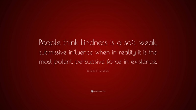 Richelle E. Goodrich Quote: “People think kindness is a soft, weak, submissive influence when in reality it is the most potent, persuasive force in existence.”
