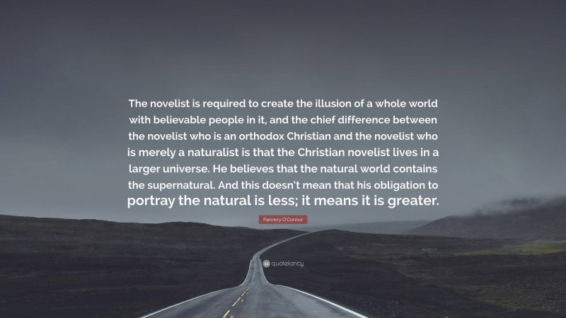 Flannery O'Connor Quote: “The novelist is required to create the illusion of a whole world with believable people in it, and the chief difference between the novelist who is an orthodox Christian and the novelist who is merely a naturalist is that the Christian novelist lives in a larger universe. He believes that the natural world contains the supernatural. And this doesn’t mean that his obligation to portray the natural is less; it means it is greater.”