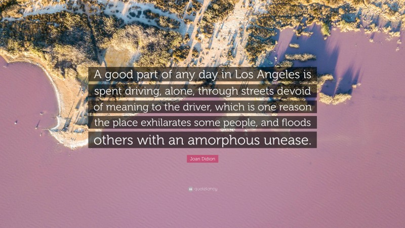 Joan Didion Quote: “A good part of any day in Los Angeles is spent driving, alone, through streets devoid of meaning to the driver, which is one reason the place exhilarates some people, and floods others with an amorphous unease.”