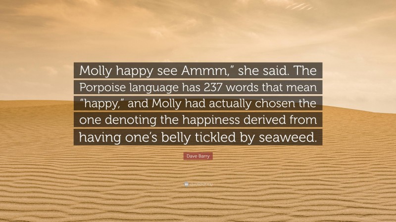 Dave Barry Quote: “Molly happy see Ammm,” she said. The Porpoise language has 237 words that mean “happy,” and Molly had actually chosen the one denoting the happiness derived from having one’s belly tickled by seaweed.”