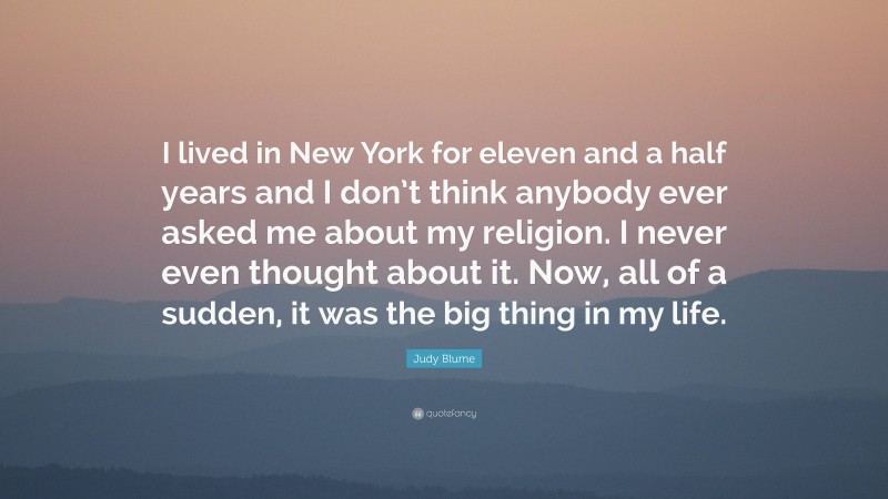 Judy Blume Quote: “I lived in New York for eleven and a half years and I don’t think anybody ever asked me about my religion. I never even thought about it. Now, all of a sudden, it was the big thing in my life.”