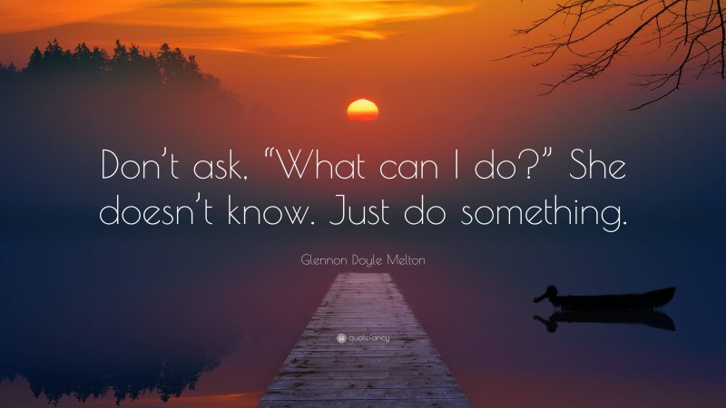 Glennon Doyle Melton Quote: “Don’t ask, “What can I do?” She doesn’t know. Just do something.”