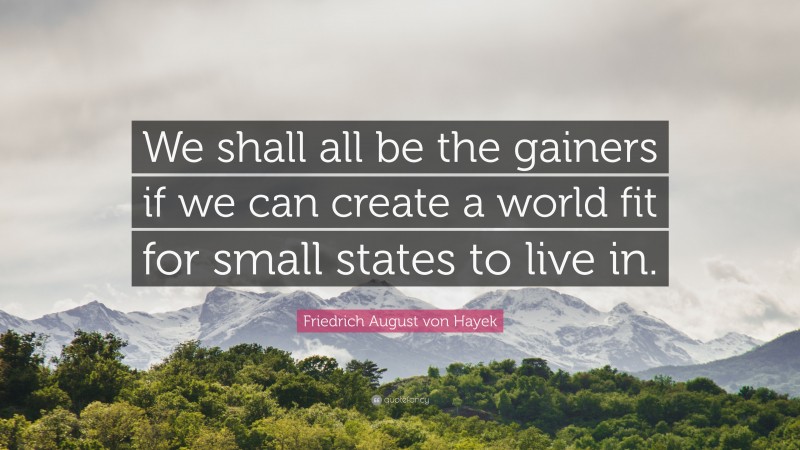 Friedrich August von Hayek Quote: “We shall all be the gainers if we can create a world fit for small states to live in.”