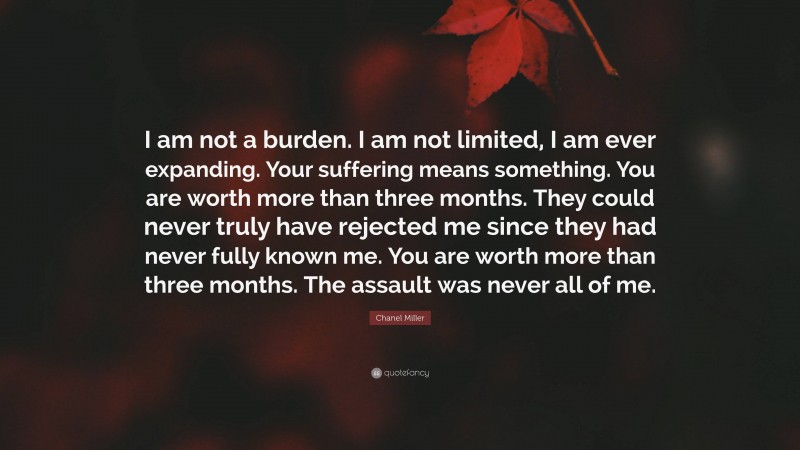 Chanel Miller Quote: “I am not a burden. I am not limited, I am ever expanding. Your suffering means something. You are worth more than three months. They could never truly have rejected me since they had never fully known me. You are worth more than three months. The assault was never all of me.”
