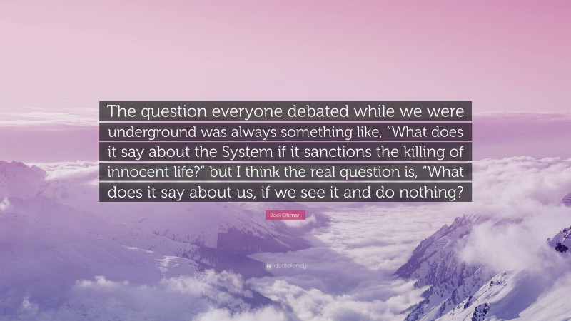 Joel Ohman Quote: “The question everyone debated while we were underground was always something like, “What does it say about the System if it sanctions the killing of innocent life?” but I think the real question is, “What does it say about us, if we see it and do nothing?”