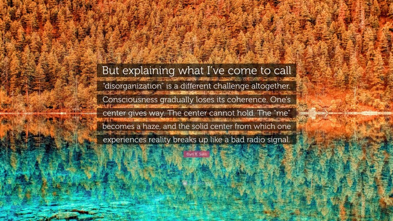 Elyn R. Saks Quote: “But explaining what I’ve come to call “disorganization” is a different challenge altogether. Consciousness gradually loses its coherence. One’s center gives way. The center cannot hold. The “me” becomes a haze, and the solid center from which one experiences reality breaks up like a bad radio signal.”