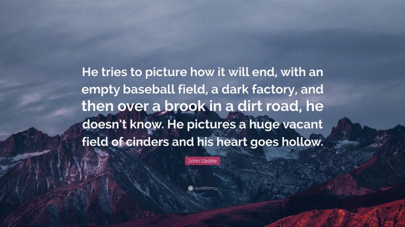 John Updike Quote: “He tries to picture how it will end, with an empty baseball field, a dark factory, and then over a brook in a dirt road, he doesn’t know. He pictures a huge vacant field of cinders and his heart goes hollow.”