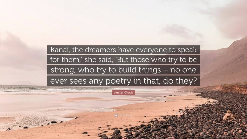 Amitav Ghosh Quote: “Kanai, the dreamers have everyone to speak for them,′ she said, ‘But those who try to be strong, who try to build things – no one ever sees any poetry in that, do they?”