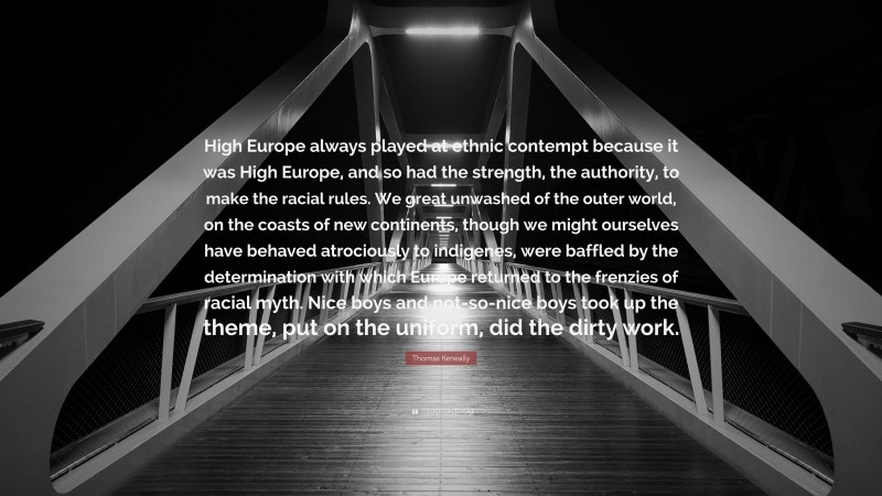 Thomas Keneally Quote: “High Europe always played at ethnic contempt because it was High Europe, and so had the strength, the authority, to make the racial rules. We great unwashed of the outer world, on the coasts of new continents, though we might ourselves have behaved atrociously to indigenes, were baffled by the determination with which Europe returned to the frenzies of racial myth. Nice boys and not-so-nice boys took up the theme, put on the uniform, did the dirty work.”
