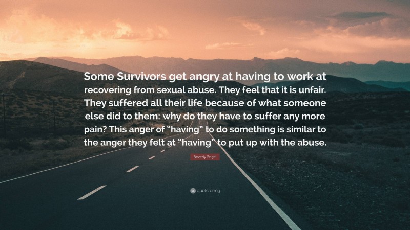 Beverly Engel Quote: “Some Survivors get angry at having to work at recovering from sexual abuse. They feel that it is unfair. They suffered all their life because of what someone else did to them: why do they have to suffer any more pain? This anger of “having” to do something is similar to the anger they felt at “having” to put up with the abuse.”