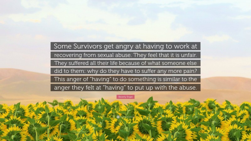 Beverly Engel Quote: “Some Survivors get angry at having to work at recovering from sexual abuse. They feel that it is unfair. They suffered all their life because of what someone else did to them: why do they have to suffer any more pain? This anger of “having” to do something is similar to the anger they felt at “having” to put up with the abuse.”