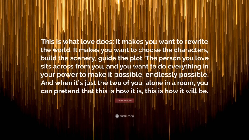 David Levithan Quote: “This is what love does: It makes you want to rewrite the world. It makes you want to choose the characters, build the scenery, guide the plot. The person you love sits across from you, and you want to do everything in your power to make it possible, endlessly possible. And when it’s just the two of you, alone in a room, you can pretend that this is how it is, this is how it will be.”