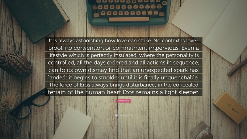 Esther Perel Quote: “It is always astonishing how love can strike. No context is love-proof, no convention or commitment impervious. Even a lifestyle which is perfectly insulated, where the personality is controlled, all the days ordered and all actions in sequence, can to its own dismay find that an unexpected spark has landed; it begins to smolder until it is finally unquenchable. The force of Eros always brings disturbance; in the concealed terrain of the human heart Eros remains a light sleeper.”