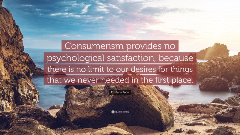 Emily Wilson Quote: “Consumerism provides no psychological satisfaction, because there is no limit to our desires for things that we never needed in the first place.”