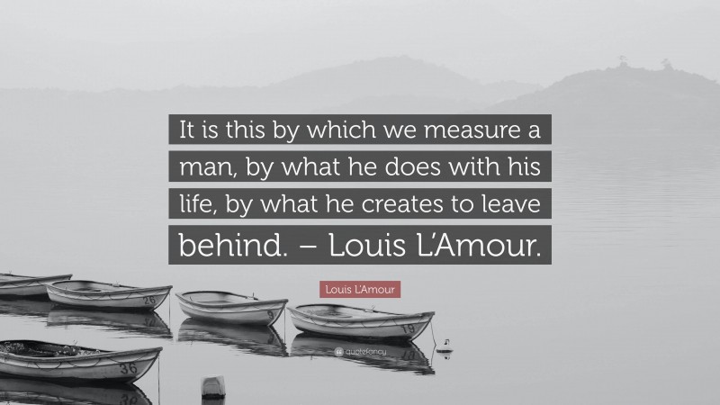 Louis L'Amour Quote: “It is this by which we measure a man, by what he does with his life, by what he creates to leave behind. – Louis L’Amour.”