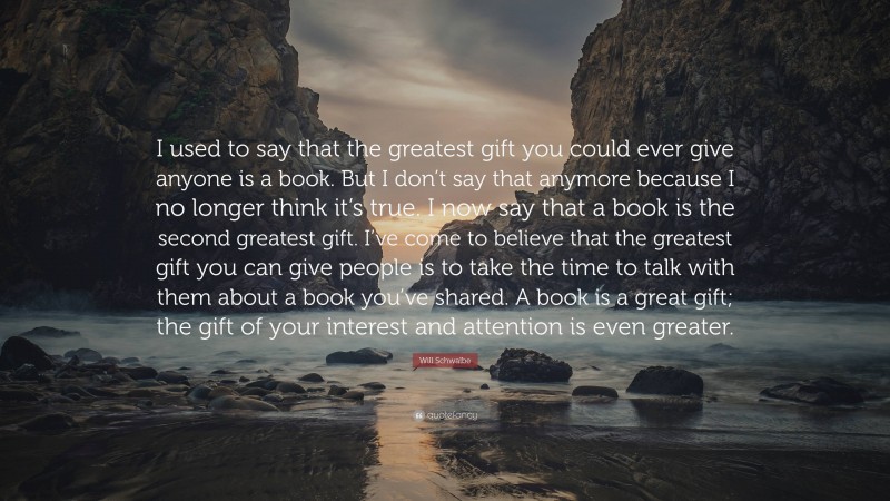 Will Schwalbe Quote: “I used to say that the greatest gift you could ever give anyone is a book. But I don’t say that anymore because I no longer think it’s true. I now say that a book is the second greatest gift. I’ve come to believe that the greatest gift you can give people is to take the time to talk with them about a book you’ve shared. A book is a great gift; the gift of your interest and attention is even greater.”