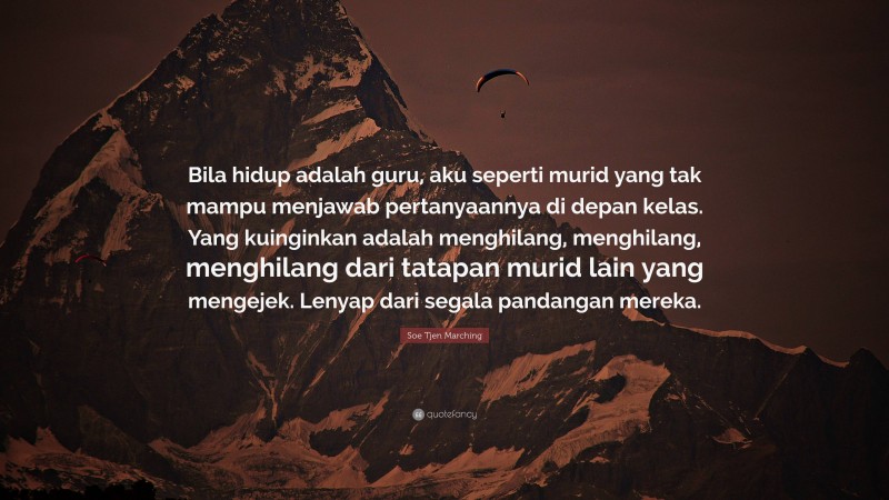 Soe Tjen Marching Quote: “Bila hidup adalah guru, aku seperti murid yang tak mampu menjawab pertanyaannya di depan kelas. Yang kuinginkan adalah menghilang, menghilang, menghilang dari tatapan murid lain yang mengejek. Lenyap dari segala pandangan mereka.”